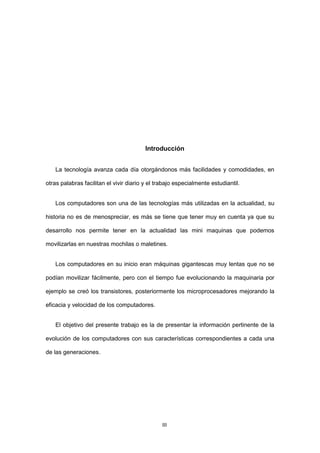 3 
Introducción 
La tecnología avanza cada día otorgándonos más facilidades y comodidades, en otras palabras facilitan el vivir diario y el trabajo especialmente estudiantil. 
Los computadores son una de las tecnologías más utilizadas en la actualidad, su historia no es de menospreciar, es más se tiene que tener muy en cuenta ya que su desarrollo nos permite tener en la actualidad las mini maquinas que podemos movilizarlas en nuestras mochilas o maletines. 
Los computadores en su inicio eran máquinas gigantescas muy lentas que no se podían movilizar fácilmente, pero con el tiempo fue evolucionando la maquinaria por ejemplo se creó los transistores, posteriormente los microprocesadores mejorando la eficacia y velocidad de los computadores. 
El objetivo del presente trabajo es la de presentar la información pertinente de la evolución de los computadores con sus características correspondientes a cada una de las generaciones. 
III  