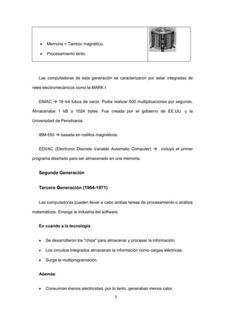 5 
 Memoria = Tambor magnético. 
 Procesamiento lento. 
Las computadoras de esta generación se caracterizaron por estar integradas de reles electromecánicos como la MARK I 
ENIAC  18 mil tubos de vacío. Podía realizar 500 multiplicaciones por segundo. Almacenaba 1 kB o 1024 bytes. Fue creada por el gobierno de EE.UU. y la Universidad de Pensilvania. 
IBM 650  basada en rodillos magnéticos. 
EDVAC (Electronic Discrete Variable Automatic Computer)  incluyó el primer programa diseñado para ser almacenado en una memoria. 
Segunda Generación 
Tercera Generación (1964-1971) 
Las computadoras pueden llevar a cabo ambas tareas de procesamiento o análisis matemáticos. Emerge la industria del software. 
En cuando a la tecnología: 
 Se desarrollaron los "chips" para almacenar y procesar la información. 
 Los circuitos integrados almacenan la información como cargas eléctricas. 
 Surge la multiprogramación. 
Además: 
 Consumían menos electricidad, por lo tanto, generaban menos calor.  