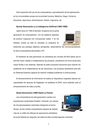 7 
Gran expansión del uso de las computadoras y generalización de las aplicaciones en los innumerables campos de la actividad humana: Medicina, Hogar, Comercio, Educación, Agricultura, Administración, Diseño, Ingeniería, etc. 
Quinta Generación y La Inteligencia Artificial (1983-1989) 
Japón lanzo en 1983 el llamado “programa de la quinta generación de computadoras”, con los objetivos explícitos de producir maquinas con innovaciones reales. Y en los Estados Unidos ya está en actividad un programa en desarrollo que persigue objetivos semejantes, desarrollando las microcomputadoras, es decir computadoras personales o PC. 
El Hardware de esta generación se caracteriza por circuitos de fibra óptica que le permite mayor rapidez e independencia de procesos, arquitectura de micro-canal para mayor fluidez a los sistemas. Además se están buscando soluciones para resolver los problemas de la independencia de las soluciones y los procesos basándose para ello en Sistemas Expertos capaces de resolver múltiples problemas no estructurados. 
El almacenamiento de información se realiza en dispositivos magnetos ópticas con capacidades de decenas de Gigabytes; se establece el DVD, como estándar para el almacenamiento de video y sonido. 
Sexta Generación (1990 Hasta La Fecha) 
Las computadoras de esta generación cuentan con arquitecturas combinadas Paralelo / Vectorial, con cientos de microprocesadores vectoriales trabajando al mismo tiempo; se han creado computadoras capaces de realizar más de un millón de millones de operaciones aritméticas de punto flotante por segundo; las redes de área mundial seguirán creciendo  