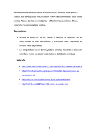 8 
desorbitadamente utilizando medios de comunicación a través de fibras ópticas y satélites. Las tecnologías de esta generación ya han sido desarrolladas o están en ese proceso. Algunas de ellas son: inteligencia / artificial distribuida; sistemas difusos, holografía, transistores ópticos, etcétera. 
Conclusiones 
 Durante el transcurso de las últimas 5 décadas el desarrollo de los computadores ha sido trascendental y sumamente veloz, mejorando los servicios hacia las personas. 
 Los computadores han ido disminuyendo de tamaño y mejorando su aplicación, además de reducir sus costos hasta el alcance de todos los individuos. 
Netgrafía 
 https://www.uclm.es/area/egi/OFITEC/Descarga/HISTORIA%20COMPUTACION.PDF 
 http://informaticaenlau.files.wordpress.com/2012/08/1-2-generaciones-de-las- computadoras.pdf 
 http://www.cad.com.mx/generaciones_de_las_computadoras.htm 
 http://alt1040.com/2011/08/ibm-650-primera-produccion-serie 
