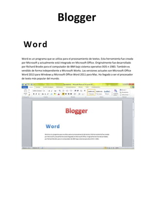 Blogger
Word
Word es un programa que se utiliza para el procesamiento de textos. Esta herramienta fue creada
por Microsoft y actualmente está integrado en Microsoft Office. Originalmente fue desarrollado
por Richard Brodie para el computador de IBM bajo sistema operativo DOS n 1983. También es
vendido de forma independiente a Microsoft Works. Las versiones actuales son Microsoft Office
Word 2013 para Windows y Microsoft Office Word 2011 para Mac. Ha llegado a ser el procesador
de texto más popular del mundo.

 