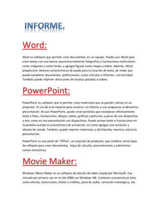 Word: 
Word es software que permite crear documentos en un equipo. Puede usar Word para 
crear textos con una buena apariencia mediante fotografías o ilustraciones multicolores 
como imágenes o como fondo, y agregar figuras como mapas y tablas. Además, Word 
proporciona diversas características de ayuda para la creación de texto, de modo que 
pueda completar documentos profesionales, como artículos o informes, con facilidad. 
También puede imprimir direcciones de tarjetas postales o sobres. 
PowerPoint: 
PowerPoint es software que le permite crear materiales que se pueden utilizar en un 
proyector. El uso de este material para anunciar un informe o una propuesta se denomina 
presentación. Al usar PowerPoint, puede crear pantallas que incorporan efectivamente 
texto y fotos, ilustraciones, dibujos, tablas, gráficos y películas, y pasar de una diapositiva 
a otra como en una presentación con diapositivas. Puede animar texto e ilustraciones en 
la pantalla usando la característica de animación, así como agregar una narración y 
efectos de sonido. También, puede imprimir materiales y distribuirlos mientras realiza la 
presentación. 
PowerPoint es una parte de “Office”, un conjunto de productos que combina varios tipos 
de software para crear documentos, hojas de cálculos, presentaciones y administrar 
correo electrónico. 
Movie Maker: 
Windows Movie Maker es un software de edición de video creado por Microsoft. Fue 
incluido por primera vez en el año 2000 con Windows ME. Contiene características tales 
como efectos, transiciones, títulos o créditos, pista de audio, narración cronológica, etc. 
 