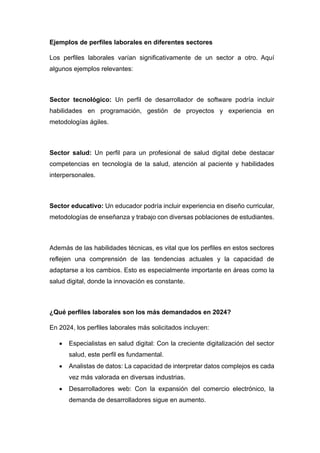 Ejemplos de perfiles laborales en diferentes sectores
Los perfiles laborales varían significativamente de un sector a otro. Aquí
algunos ejemplos relevantes:
Sector tecnológico: Un perfil de desarrollador de software podría incluir
habilidades en programación, gestión de proyectos y experiencia en
metodologías ágiles.
Sector salud: Un perfil para un profesional de salud digital debe destacar
competencias en tecnología de la salud, atención al paciente y habilidades
interpersonales.
Sector educativo: Un educador podría incluir experiencia en diseño curricular,
metodologías de enseñanza y trabajo con diversas poblaciones de estudiantes.
Además de las habilidades técnicas, es vital que los perfiles en estos sectores
reflejen una comprensión de las tendencias actuales y la capacidad de
adaptarse a los cambios. Esto es especialmente importante en áreas como la
salud digital, donde la innovación es constante.
¿Qué perfiles laborales son los más demandados en 2024?
En 2024, los perfiles laborales más solicitados incluyen:
• Especialistas en salud digital: Con la creciente digitalización del sector
salud, este perfil es fundamental.
• Analistas de datos: La capacidad de interpretar datos complejos es cada
vez más valorada en diversas industrias.
• Desarrolladores web: Con la expansión del comercio electrónico, la
demanda de desarrolladores sigue en aumento.
 