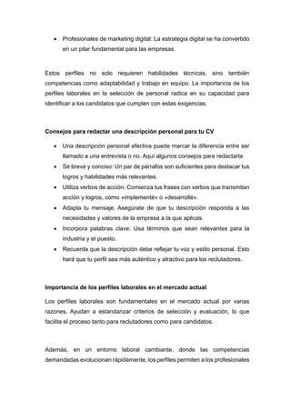 • Profesionales de marketing digital: La estrategia digital se ha convertido
en un pilar fundamental para las empresas.
Estos perfiles no solo requieren habilidades técnicas, sino también
competencias como adaptabilidad y trabajo en equipo. La importancia de los
perfiles laborales en la selección de personal radica en su capacidad para
identificar a los candidatos que cumplen con estas exigencias.
Consejos para redactar una descripción personal para tu CV
• Una descripción personal efectiva puede marcar la diferencia entre ser
llamado a una entrevista o no. Aquí algunos consejos para redactarla:
• Sé breve y conciso: Un par de párrafos son suficientes para destacar tus
logros y habilidades más relevantes.
• Utiliza verbos de acción: Comienza tus frases con verbos que transmitan
acción y logros, como «implementé» o «desarrollé».
• Adapta tu mensaje: Asegúrate de que tu descripción responda a las
necesidades y valores de la empresa a la que aplicas.
• Incorpora palabras clave: Usa términos que sean relevantes para la
industria y el puesto.
• Recuerda que la descripción debe reflejar tu voz y estilo personal. Esto
hará que tu perfil sea más auténtico y atractivo para los reclutadores.
Importancia de los perfiles laborales en el mercado actual
Los perfiles laborales son fundamentales en el mercado actual por varias
razones. Ayudan a estandarizar criterios de selección y evaluación, lo que
facilita el proceso tanto para reclutadores como para candidatos.
Además, en un entorno laboral cambiante, donde las competencias
demandadas evolucionan rápidamente, los perfiles permiten a los profesionales
 