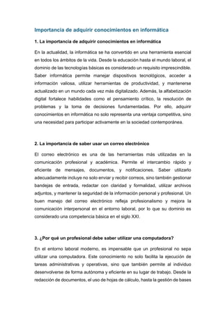 Importancia de adquirir conocimientos en informática
1. La importancia de adquirir conocimientos en informática
En la actualidad, la informática se ha convertido en una herramienta esencial
en todos los ámbitos de la vida. Desde la educación hasta el mundo laboral, el
dominio de las tecnologías básicas es considerado un requisito imprescindible.
Saber informática permite manejar dispositivos tecnológicos, acceder a
información valiosa, utilizar herramientas de productividad, y mantenerse
actualizado en un mundo cada vez más digitalizado. Además, la alfabetización
digital fortalece habilidades como el pensamiento crítico, la resolución de
problemas y la toma de decisiones fundamentadas. Por ello, adquirir
conocimientos en informática no solo representa una ventaja competitiva, sino
una necesidad para participar activamente en la sociedad contemporánea.
2. La importancia de saber usar un correo electrónico
El correo electrónico es una de las herramientas más utilizadas en la
comunicación profesional y académica. Permite el intercambio rápido y
eficiente de mensajes, documentos, y notificaciones. Saber utilizarlo
adecuadamente incluye no solo enviar y recibir correos, sino también gestionar
bandejas de entrada, redactar con claridad y formalidad, utilizar archivos
adjuntos, y mantener la seguridad de la información personal y profesional. Un
buen manejo del correo electrónico refleja profesionalismo y mejora la
comunicación interpersonal en el entorno laboral, por lo que su dominio es
considerado una competencia básica en el siglo XXI.
3. ¿Por qué un profesional debe saber utilizar una computadora?
En el entorno laboral moderno, es impensable que un profesional no sepa
utilizar una computadora. Este conocimiento no solo facilita la ejecución de
tareas administrativas y operativas, sino que también permite al individuo
desenvolverse de forma autónoma y eficiente en su lugar de trabajo. Desde la
redacción de documentos, el uso de hojas de cálculo, hasta la gestión de bases
 