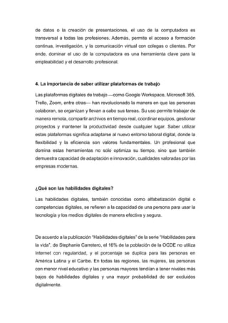 de datos o la creación de presentaciones, el uso de la computadora es
transversal a todas las profesiones. Además, permite el acceso a formación
continua, investigación, y la comunicación virtual con colegas o clientes. Por
ende, dominar el uso de la computadora es una herramienta clave para la
empleabilidad y el desarrollo profesional.
4. La importancia de saber utilizar plataformas de trabajo
Las plataformas digitales de trabajo —como Google Workspace, Microsoft 365,
Trello, Zoom, entre otras— han revolucionado la manera en que las personas
colaboran, se organizan y llevan a cabo sus tareas. Su uso permite trabajar de
manera remota, compartir archivos en tiempo real, coordinar equipos, gestionar
proyectos y mantener la productividad desde cualquier lugar. Saber utilizar
estas plataformas significa adaptarse al nuevo entorno laboral digital, donde la
flexibilidad y la eficiencia son valores fundamentales. Un profesional que
domina estas herramientas no solo optimiza su tiempo, sino que también
demuestra capacidad de adaptación e innovación, cualidades valoradas por las
empresas modernas.
¿Qué son las habilidades digitales?
Las habilidades digitales, también conocidas como alfabetización digital o
competencias digitales, se refieren a la capacidad de una persona para usar la
tecnología y los medios digitales de manera efectiva y segura.
De acuerdo a la publicación “Habilidades digitales” de la serie “Habilidades para
la vida”, de Stephanie Carretero, el 16% de la población de la OCDE no utiliza
Internet con regularidad, y el porcentaje se duplica para las personas en
América Latina y el Caribe. En todas las regiones, las mujeres, las personas
con menor nivel educativo y las personas mayores tendían a tener niveles más
bajos de habilidades digitales y una mayor probabilidad de ser excluidos
digitalmente.
 