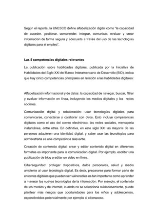 Según el reporte, la UNESCO define alfabetización digital como “la capacidad
de acceder, gestionar, comprender, integrar, comunicar, evaluar y crear
información de forma segura y adecuada a través del uso de las tecnologías
digitales para el empleo”.
Las 5 competencias digitales relevantes
La publicación sobre habilidades digitales, publicada por la Iniciativa de
Habilidades del Siglo XXI del Banco Interamericano de Desarrollo (BID), indica
que hay cinco competencias principales en relación a las habilidades digitales:
Alfabetización informacional y de datos: la capacidad de navegar, buscar, filtrar
y evaluar información en línea, incluyendo los medios digitales y las redes
sociales.
Comunicación digital y colaboración: usar tecnologías digitales para
comunicarse, conectarse y colaborar con otros. Esto incluye competencias
digitales como el uso del correo electrónico, las redes sociales, mensajería
instantánea, entre otras. En definitiva, en este siglo XXI las mayoría de las
personas adquieren una identidad digital, y saber usar las tecnologías para
administrarla es una competencia relevante.
Creación de contenido digital: crear y editar contenido digital en diferentes
formatos es importante para la comunicación digital. Por ejemplo, escribir una
publicación de blog o editar un video en línea.
Ciberseguridad: proteger dispositivos, datos personales, salud y medio
ambiente al usar tecnología digital. Es decir, prepararse para formar parte de
entornos digitales que pueden ser vulnerables es tan importante como aprender
a manejar las nuevas tecnologías de la información. Por ejemplo, el contenido
de los medios y de Internet, cuando no se selecciona cuidadosamente, puede
plantear más riesgos que oportunidades para los niños y adolescentes,
exponiéndolos potencialmente por ejemplo al ciberacoso.
 