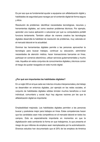 Es por eso que es fundamental ayudar a equiparse con alfabetización digital y
habilidades de seguridad para navegar por el contenido digital de forma segura
y ética.
Resolución de problemas: identificar necesidades tecnológicas, recursos y
herramientas digitales, así como resolver problemas técnicos. Por ejemplo,
aprender una nueva aplicación o solucionar por qué su computadora portátil
funciona lentamente. También utilizar de manera creativa las tecnologías
digitales desarrolla la habilidad de resolución de problemas, muy valorada en
el mercado laboral en la actualidad.
Dominar las herramientas digitales permite a las personas aprovechar la
tecnología para buscar trabajos, continuar su educación, administrar
necesidades de atención médica, hacer transacciones bancarias en línea,
participar en comercio electrónico, utilizar servicios gubernamentales y mucho
más. Aquellos sin estos conjuntos de conocimientos digitales y técnicos corren
el riesgo de quedar rezagados en este mundo digital.
¿Por qué son importantes las habilidades digitales?
En un siglo XXI en el que cada vez más los vínculos interpersonales y de trabajo
se desarrollan en entornos digitales, por ejemplo en las redes sociales, el
conjunto de habilidades digitales sólidas brindan muchos beneficios a nivel
individual, comunitario y social. Aquí hay algunas razones por las que la
alfabetización digital es importante:
Empleabilidad mejorada. Las habilidades digitales permiten a las personas
buscar y postularse mejor para trabajos en línea. Estas competencias hacen
que los candidatos sean más competitivos en el mercado laboral en todos los
campos. Esto es especialmente importante en momentos en que la
digitalización está cambiando la forma en que trabajamos, lo que presenta el
riesgo de que millones de empleos sean reemplazados por la automatización.
Diversos estudios han documentado que el 25% de los empleos de América
 