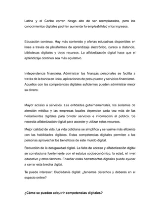 Latina y el Caribe corren riesgo alto de ser reemplazados, pero los
conocimientos digitales podrían aumentar la empleabilidad y los ingresos.
Educación continua. Hay más contenido y ofertas educativas disponibles en
línea a través de plataformas de aprendizaje electrónico, cursos a distancia,
bibliotecas digitales y otros recursos. La alfabetización digital hace que el
aprendizaje continuo sea más equitativo.
Independencia financiera. Administrar las finanzas personales se facilita a
través de la banca en línea, aplicaciones de presupuesto y servicios financieros.
Aquellos con las competencias digitales suficientes pueden administrar mejor
su dinero.
Mayor acceso a servicios. Las entidades gubernamentales, los sistemas de
atención médica y las empresas locales dependen cada vez más de las
herramientas digitales para brindar servicios e información al público. Se
necesita alfabetización digital para acceder y utilizar estos recursos.
Mejor calidad de vida. La vida cotidiana se simplifica y se vuelve más eficiente
con las habilidades digitales. Estas competencias digitales permiten a las
personas aprovechar los beneficios de este mundo digital.
Reducción de la desigualdad digital. La falta de acceso y alfabetización digital
se correlaciona fuertemente con el estatus socioeconómico, la edad, el nivel
educativo y otros factores. Enseñar estas herramientas digitales puede ayudar
a cerrar esta brecha digital.
Te puede interesar: Ciudadanía digital: ¿tenemos derechos y deberes en el
espacio online?
¿Cómo se pueden adquirir competencias digitales?
 