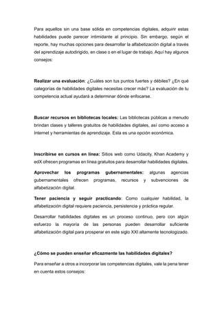 Para aquellos sin una base sólida en competencias digitales, adquirir estas
habilidades puede parecer intimidante al principio. Sin embargo, según el
reporte, hay muchas opciones para desarrollar la alfabetización digital a través
del aprendizaje autodirigido, en clase o en el lugar de trabajo. Aquí hay algunos
consejos:
Realizar una evaluación: ¿Cuáles son tus puntos fuertes y débiles? ¿En qué
categorías de habilidades digitales necesitas crecer más? La evaluación de tu
competencia actual ayudará a determinar dónde enfocarse.
Buscar recursos en bibliotecas locales: Las bibliotecas públicas a menudo
brindan clases y talleres gratuitos de habilidades digitales, así como acceso a
Internet y herramientas de aprendizaje. Esta es una opción económica.
Inscribirse en cursos en línea: Sitios web como Udacity, Khan Academy y
edX ofrecen programas en línea gratuitos para desarrollar habilidades digitales.
Aprovechar los programas gubernamentales: algunas agencias
gubernamentales ofrecen programas, recursos y subvenciones de
alfabetización digital.
Tener paciencia y seguir practicando: Como cualquier habilidad, la
alfabetización digital requiere paciencia, persistencia y práctica regular.
Desarrollar habilidades digitales es un proceso continuo, pero con algún
esfuerzo la mayoría de las personas pueden desarrollar suficiente
alfabetización digital para prosperar en este siglo XXI altamente tecnologizado.
¿Cómo se pueden enseñar eficazmente las habilidades digitales?
Para enseñar a otros a incorporar las competencias digitales, vale la pena tener
en cuenta estos consejos:
 
