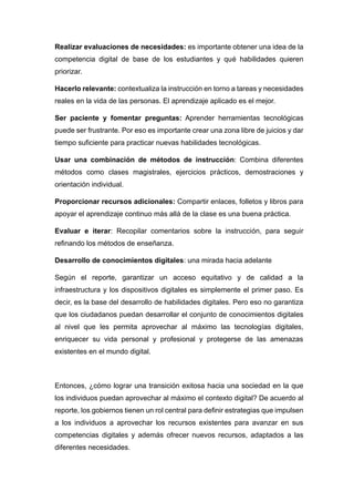 Realizar evaluaciones de necesidades: es importante obtener una idea de la
competencia digital de base de los estudiantes y qué habilidades quieren
priorizar.
Hacerlo relevante: contextualiza la instrucción en torno a tareas y necesidades
reales en la vida de las personas. El aprendizaje aplicado es el mejor.
Ser paciente y fomentar preguntas: Aprender herramientas tecnológicas
puede ser frustrante. Por eso es importante crear una zona libre de juicios y dar
tiempo suficiente para practicar nuevas habilidades tecnológicas.
Usar una combinación de métodos de instrucción: Combina diferentes
métodos como clases magistrales, ejercicios prácticos, demostraciones y
orientación individual.
Proporcionar recursos adicionales: Compartir enlaces, folletos y libros para
apoyar el aprendizaje continuo más allá de la clase es una buena práctica.
Evaluar e iterar: Recopilar comentarios sobre la instrucción, para seguir
refinando los métodos de enseñanza.
Desarrollo de conocimientos digitales: una mirada hacia adelante
Según el reporte, garantizar un acceso equitativo y de calidad a la
infraestructura y los dispositivos digitales es simplemente el primer paso. Es
decir, es la base del desarrollo de habilidades digitales. Pero eso no garantiza
que los ciudadanos puedan desarrollar el conjunto de conocimientos digitales
al nivel que les permita aprovechar al máximo las tecnologías digitales,
enriquecer su vida personal y profesional y protegerse de las amenazas
existentes en el mundo digital.
Entonces, ¿cómo lograr una transición exitosa hacia una sociedad en la que
los individuos puedan aprovechar al máximo el contexto digital? De acuerdo al
reporte, los gobiernos tienen un rol central para definir estrategias que impulsen
a los individuos a aprovechar los recursos existentes para avanzar en sus
competencias digitales y además ofrecer nuevos recursos, adaptados a las
diferentes necesidades.
 