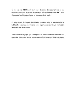 Es por eso que el BID reunió a un grupo de socios del sector privado en una
coalición que busca promover las llamadas “habilidades del Siglo XXI”, entre
ellas estas habilidades digitales, en los países de la región.
El aprendizaje de nuevas habilidades digitales debe ir acompañado de
habilidades sociales y emocionales, como el pensamiento crítico, la motivación,
la resiliencia o la flexibilidad.
Todos tenemos un papel que desempeñar en el desarrollo de la alfabetización
digital y el cierre de la brecha digital. Nuestro futuro colectivo depende de ello.
 