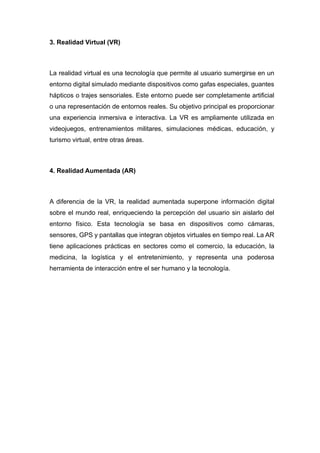 3. Realidad Virtual (VR)
La realidad virtual es una tecnología que permite al usuario sumergirse en un
entorno digital simulado mediante dispositivos como gafas especiales, guantes
hápticos o trajes sensoriales. Este entorno puede ser completamente artificial
o una representación de entornos reales. Su objetivo principal es proporcionar
una experiencia inmersiva e interactiva. La VR es ampliamente utilizada en
videojuegos, entrenamientos militares, simulaciones médicas, educación, y
turismo virtual, entre otras áreas.
4. Realidad Aumentada (AR)
A diferencia de la VR, la realidad aumentada superpone información digital
sobre el mundo real, enriqueciendo la percepción del usuario sin aislarlo del
entorno físico. Esta tecnología se basa en dispositivos como cámaras,
sensores, GPS y pantallas que integran objetos virtuales en tiempo real. La AR
tiene aplicaciones prácticas en sectores como el comercio, la educación, la
medicina, la logística y el entretenimiento, y representa una poderosa
herramienta de interacción entre el ser humano y la tecnología.
 