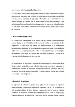 Las 6 ramas principales de la informática
La informática, como ciencia del procesamiento de datos, ha evolucionado para
abarcar diversas áreas que influyen en múltiples aspectos de la operatividad
empresarial. Al momento de aprender informática, te encontrarás con una
amplia variedad de campos que se entrelazan con otras disciplinas para crear
soluciones eficientes. Por ello, te explicaremos 6 de las ramas más influyentes
de esta área, ofreciendo el conocimiento necesario para que conozcas un poco
de cada una.
1. Ciencia de la computación
La ciencia de la computación es la base sobre el que se construyen todas las
demás áreas de la informática. Esta rama se centra en el estudio de los
algoritmos, la estructura de datos, la computabilidad y la complejidad
computacional. La teoría de la computación proporciona los principios básicos
sobre cómo se pueden procesar los datos de manera eficiente, y es crucial para
el desarrollo de nuevos algoritmos que resuelven problemas complejos de
manera más rápida y con menos recursos.
Su estudio sirve de ayuda para el desarrollo de tecnologías innovadoras, como
el aprendizaje automático, que está transformando numerosos aspectos de
nuestra vida. Incluso, es aplicable para el desarrollo de softwares robusto y
escalable, mediante el uso de métodos formales para garantizar la corrección
y eficiencia de los programas.
2. Ingeniería de software
La ingeniería de software se enfoca en la aplicación de principios de ingeniería
para desarrollar diferentes softwares de manera correcta. Los ingenieros no
solo escriben código, también diseñan y gestionan todo el ciclo de vida del
desarrollo de software, desde la concepción de la idea hasta el despliegue y
mantenimiento del producto final. Esta rama abarca diversas áreas, como la
 
