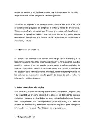 gestión de requisitos, el diseño de arquitectura, la implementación de código,
las pruebas de software y la gestión de la configuración.
Asimismo, los ingenieros de software deben coordinar las actividades para
asegurar que los proyectos se completen a tiempo y dentro del presupuesto.
Utilizan metodologías para organizar el trabajo en equipos multidisciplinarios y
garantizar la calidad del producto final. Así, esta área es importante para la
creación de aplicaciones que facilitan tareas específicas en dispositivos y
sistemas operativos.
3. Sistemas de información
Los sistemas de información se centran en la integración de la tecnología en
las empresas para mejorar su eficiencia operativa y tomar decisiones basadas
en datos, ya que sirven de soporte para procesar grandes cantidades de
información de manera efectiva. Esta rama combina principios de la informática
con aspectos de la administración de empresas, destacando la importancia de
los sistemas de información para la gestión de bases de datos, redes de
información y análisis de datos.
4. Redes y seguridad informática
Esta rama se ocupa del desarrollo y mantenimiento de redes de computadoras
y su seguridad. La creciente necesidad de proteger los datos contra ataques
maliciosos y asegurar la integridad de las redes ha impulsado el avance de esta
área. Los expertos en este rubro implementan protocolos de seguridad, realizan
pruebas de penetración y desarrollan políticas de seguridad para proteger la
información y los recursos informáticos de las organizaciones.
5. Inteligencia artificial
 