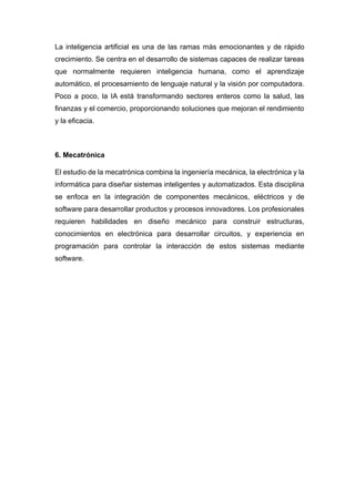 La inteligencia artificial es una de las ramas más emocionantes y de rápido
crecimiento. Se centra en el desarrollo de sistemas capaces de realizar tareas
que normalmente requieren inteligencia humana, como el aprendizaje
automático, el procesamiento de lenguaje natural y la visión por computadora.
Poco a poco, la IA está transformando sectores enteros como la salud, las
finanzas y el comercio, proporcionando soluciones que mejoran el rendimiento
y la eficacia.
6. Mecatrónica
El estudio de la mecatrónica combina la ingeniería mecánica, la electrónica y la
informática para diseñar sistemas inteligentes y automatizados. Esta disciplina
se enfoca en la integración de componentes mecánicos, eléctricos y de
software para desarrollar productos y procesos innovadores. Los profesionales
requieren habilidades en diseño mecánico para construir estructuras,
conocimientos en electrónica para desarrollar circuitos, y experiencia en
programación para controlar la interacción de estos sistemas mediante
software.
 