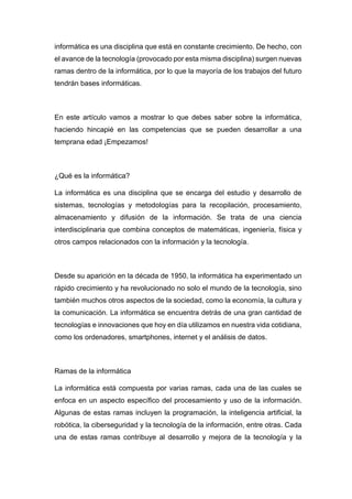 informática es una disciplina que está en constante crecimiento. De hecho, con
el avance de la tecnología (provocado por esta misma disciplina) surgen nuevas
ramas dentro de la informática, por lo que la mayoría de los trabajos del futuro
tendrán bases informáticas.
En este artículo vamos a mostrar lo que debes saber sobre la informática,
haciendo hincapié en las competencias que se pueden desarrollar a una
temprana edad ¡Empezamos!
¿Qué es la informática?
La informática es una disciplina que se encarga del estudio y desarrollo de
sistemas, tecnologías y metodologías para la recopilación, procesamiento,
almacenamiento y difusión de la información. Se trata de una ciencia
interdisciplinaria que combina conceptos de matemáticas, ingeniería, física y
otros campos relacionados con la información y la tecnología.
Desde su aparición en la década de 1950, la informática ha experimentado un
rápido crecimiento y ha revolucionado no solo el mundo de la tecnología, sino
también muchos otros aspectos de la sociedad, como la economía, la cultura y
la comunicación. La informática se encuentra detrás de una gran cantidad de
tecnologías e innovaciones que hoy en día utilizamos en nuestra vida cotidiana,
como los ordenadores, smartphones, internet y el análisis de datos.
Ramas de la informática
La informática está compuesta por varias ramas, cada una de las cuales se
enfoca en un aspecto específico del procesamiento y uso de la información.
Algunas de estas ramas incluyen la programación, la inteligencia artificial, la
robótica, la ciberseguridad y la tecnología de la información, entre otras. Cada
una de estas ramas contribuye al desarrollo y mejora de la tecnología y la
 