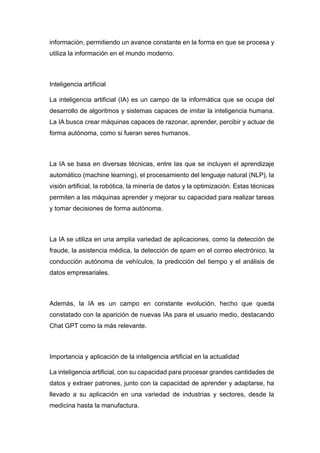 información, permitiendo un avance constante en la forma en que se procesa y
utiliza la información en el mundo moderno.
Inteligencia artificial
La inteligencia artificial (IA) es un campo de la informática que se ocupa del
desarrollo de algoritmos y sistemas capaces de imitar la inteligencia humana.
La IA busca crear máquinas capaces de razonar, aprender, percibir y actuar de
forma autónoma, como si fueran seres humanos.
La IA se basa en diversas técnicas, entre las que se incluyen el aprendizaje
automático (machine learning), el procesamiento del lenguaje natural (NLP), la
visión artificial, la robótica, la minería de datos y la optimización. Estas técnicas
permiten a las máquinas aprender y mejorar su capacidad para realizar tareas
y tomar decisiones de forma autónoma.
La IA se utiliza en una amplia variedad de aplicaciones, como la detección de
fraude, la asistencia médica, la detección de spam en el correo electrónico, la
conducción autónoma de vehículos, la predicción del tiempo y el análisis de
datos empresariales.
Además, la IA es un campo en constante evolución, hecho que queda
constatado con la aparición de nuevas IAs para el usuario medio, destacando
Chat GPT como la más relevante.
Importancia y aplicación de la inteligencia artificial en la actualidad
La inteligencia artificial, con su capacidad para procesar grandes cantidades de
datos y extraer patrones, junto con la capacidad de aprender y adaptarse, ha
llevado a su aplicación en una variedad de industrias y sectores, desde la
medicina hasta la manufactura.
 