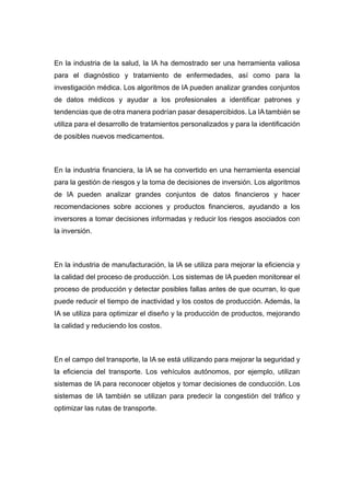 En la industria de la salud, la IA ha demostrado ser una herramienta valiosa
para el diagnóstico y tratamiento de enfermedades, así como para la
investigación médica. Los algoritmos de IA pueden analizar grandes conjuntos
de datos médicos y ayudar a los profesionales a identificar patrones y
tendencias que de otra manera podrían pasar desapercibidos. La IA también se
utiliza para el desarrollo de tratamientos personalizados y para la identificación
de posibles nuevos medicamentos.
En la industria financiera, la IA se ha convertido en una herramienta esencial
para la gestión de riesgos y la toma de decisiones de inversión. Los algoritmos
de IA pueden analizar grandes conjuntos de datos financieros y hacer
recomendaciones sobre acciones y productos financieros, ayudando a los
inversores a tomar decisiones informadas y reducir los riesgos asociados con
la inversión.
En la industria de manufacturación, la IA se utiliza para mejorar la eficiencia y
la calidad del proceso de producción. Los sistemas de IA pueden monitorear el
proceso de producción y detectar posibles fallas antes de que ocurran, lo que
puede reducir el tiempo de inactividad y los costos de producción. Además, la
IA se utiliza para optimizar el diseño y la producción de productos, mejorando
la calidad y reduciendo los costos.
En el campo del transporte, la IA se está utilizando para mejorar la seguridad y
la eficiencia del transporte. Los vehículos autónomos, por ejemplo, utilizan
sistemas de IA para reconocer objetos y tomar decisiones de conducción. Los
sistemas de IA también se utilizan para predecir la congestión del tráfico y
optimizar las rutas de transporte.
 