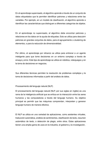 En el aprendizaje supervisado, el algoritmo aprende a través de un conjunto de
datos etiquetados que le permiten identificar patrones y relaciones entre las
variables. Por ejemplo, en un modelo de clasificación, el algoritmo aprende a
identificar las características que distinguen a diferentes categorías de objetos.
En el aprendizaje no supervisado, el algoritmo debe encontrar patrones y
relaciones en los datos sin la ayuda de etiquetas. Esto se utiliza para descubrir
patrones en grandes conjuntos de datos, para el agrupamiento o clustering de
elementos, o para la reducción de dimensionalidad.
Por último, el aprendizaje por refuerzo se utiliza para entrenar a un agente
inteligente para que tome decisiones en un entorno complejo a través de
ensayo y error. Este tipo de aprendizaje se utiliza en robótica, videojuegos y en
la toma de decisiones en negocios.
Sus diferentes técnicas permiten la resolución de problemas complejos y la
toma de decisiones informadas a partir del análisis de datos.
Procesamiento del lenguaje natural (NLP)
El procesamiento del lenguaje natural (NLP, por sus siglas en inglés) es una
rama de la inteligencia artificial que se enfoca en la interacción entre los seres
humanos y las computadoras a través del lenguaje humano. Su objetivo
principal es permitir que las máquinas comprendan, interpreten y generen
lenguaje humano de manera efectiva.
El NLP se utiliza en una variedad de aplicaciones, como asistentes virtuales,
traducción automática, análisis de sentimientos, clasificación de texto, resumen
automático de texto, o detección de plagio, entre otros. Estas aplicaciones
tienen una amplia gama de usos en la industria, el gobierno y la investigación.
 