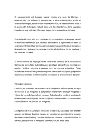 El procesamiento del lenguaje natural implica una serie de técnicas y
herramientas, que incluyen la tokenización, la eliminación de stop words, el
análisis morfológico, la extracción de características, la clasificación de texto y
la generación de lenguaje natural. Cada una de estas técnicas tiene su propia
importancia y se utiliza en diferentes etapas del procesamiento de texto.
Una de las técnicas más importantes en el procesamiento del lenguaje natural
es el análisis semántico, que se utiliza para extraer el significado del texto. El
análisis semántico utiliza técnicas como la desambiguación léxica, la extracción
de relaciones y la inferencia para comprender el significado de las palabras y
las frases en un texto.
El procesamiento del lenguaje natural también se beneficia de la utilización de
técnicas de aprendizaje automático, que se utilizan para entrenar modelos que
pueden clasificar, etiquetar o generar texto de manera automática. Estos
modelos se entrenan con grandes conjuntos de datos de texto para que puedan
reconocer patrones y tomar decisiones precisas en el procesamiento de texto.
Visión por ordenador
La visión por ordenador es una rama de la inteligencia artificial que se encarga
de enseñar a las máquinas a comprender, interpretar y analizar imágenes y
videos, tal como lo hace el ojo humano. Esta disciplina combina técnicas de
procesamiento de imágenes y aprendizaje automático para reconocer patrones
y características visuales en las imágenes.
La importancia de la visión por ordenador radica en su capacidad para analizar
grandes cantidades de datos visuales en poco tiempo, permitiendo la toma de
decisiones más rápidas y precisas en diversos campos, como la medicina, la
robótica, la seguridad, el transporte y la manufactura, entre otros.
 