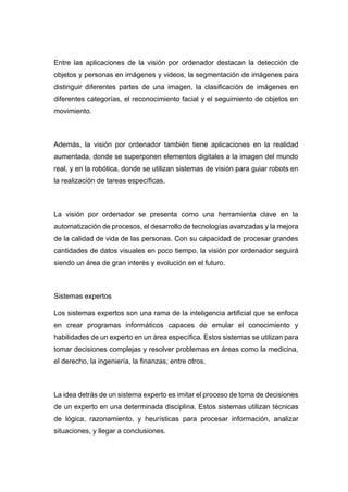 Entre las aplicaciones de la visión por ordenador destacan la detección de
objetos y personas en imágenes y videos, la segmentación de imágenes para
distinguir diferentes partes de una imagen, la clasificación de imágenes en
diferentes categorías, el reconocimiento facial y el seguimiento de objetos en
movimiento.
Además, la visión por ordenador también tiene aplicaciones en la realidad
aumentada, donde se superponen elementos digitales a la imagen del mundo
real, y en la robótica, donde se utilizan sistemas de visión para guiar robots en
la realización de tareas específicas.
La visión por ordenador se presenta como una herramienta clave en la
automatización de procesos, el desarrollo de tecnologías avanzadas y la mejora
de la calidad de vida de las personas. Con su capacidad de procesar grandes
cantidades de datos visuales en poco tiempo, la visión por ordenador seguirá
siendo un área de gran interés y evolución en el futuro.
Sistemas expertos
Los sistemas expertos son una rama de la inteligencia artificial que se enfoca
en crear programas informáticos capaces de emular el conocimiento y
habilidades de un experto en un área específica. Estos sistemas se utilizan para
tomar decisiones complejas y resolver problemas en áreas como la medicina,
el derecho, la ingeniería, la finanzas, entre otros.
La idea detrás de un sistema experto es imitar el proceso de toma de decisiones
de un experto en una determinada disciplina. Estos sistemas utilizan técnicas
de lógica, razonamiento, y heurísticas para procesar información, analizar
situaciones, y llegar a conclusiones.
 