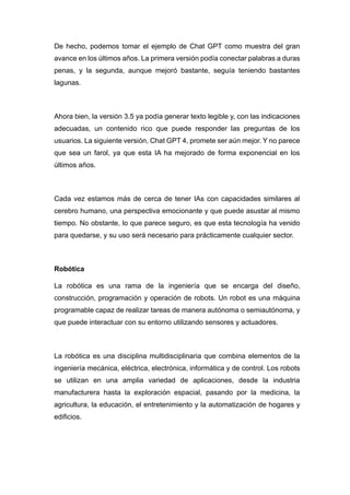 De hecho, podemos tomar el ejemplo de Chat GPT como muestra del gran
avance en los últimos años. La primera versión podía conectar palabras a duras
penas, y la segunda, aunque mejoró bastante, seguía teniendo bastantes
lagunas.
Ahora bien, la versión 3.5 ya podía generar texto legible y, con las indicaciones
adecuadas, un contenido rico que puede responder las preguntas de los
usuarios. La siguiente versión, Chat GPT 4, promete ser aún mejor. Y no parece
que sea un farol, ya que esta IA ha mejorado de forma exponencial en los
últimos años.
Cada vez estamos más de cerca de tener IAs con capacidades similares al
cerebro humano, una perspectiva emocionante y que puede asustar al mismo
tiempo. No obstante, lo que parece seguro, es que esta tecnología ha venido
para quedarse, y su uso será necesario para prácticamente cualquier sector.
Robótica
La robótica es una rama de la ingeniería que se encarga del diseño,
construcción, programación y operación de robots. Un robot es una máquina
programable capaz de realizar tareas de manera autónoma o semiautónoma, y
que puede interactuar con su entorno utilizando sensores y actuadores.
La robótica es una disciplina multidisciplinaria que combina elementos de la
ingeniería mecánica, eléctrica, electrónica, informática y de control. Los robots
se utilizan en una amplia variedad de aplicaciones, desde la industria
manufacturera hasta la exploración espacial, pasando por la medicina, la
agricultura, la educación, el entretenimiento y la automatización de hogares y
edificios.
 