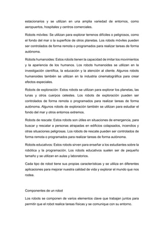 estacionarios y se utilizan en una amplia variedad de entornos, como
aeropuertos, hospitales y centros comerciales.
Robots móviles: Se utilizan para explorar terrenos difíciles o peligrosos, como
el fondo del mar o la superficie de otros planetas. Los robots móviles pueden
ser controlados de forma remota o programados para realizar tareas de forma
autónoma.
Robots humanoides: Estos robots tienen la capacidad de imitar los movimientos
y la apariencia de los humanos. Los robots humanoides se utilizan en la
investigación científica, la educación y la atención al cliente. Algunos robots
humanoides también se utilizan en la industria cinematográfica para crear
efectos especiales.
Robots de exploración: Estos robots se utilizan para explorar los planetas, las
lunas y otros cuerpos celestes. Los robots de exploración pueden ser
controlados de forma remota o programados para realizar tareas de forma
autónoma. Algunos robots de exploración también se utilizan para estudiar el
fondo del mar y otros entornos extremos.
Robots de rescate: Estos robots son útiles en situaciones de emergencia, para
buscar y rescatar a personas atrapadas en edificios colapsados, incendios y
otras situaciones peligrosas. Los robots de rescate pueden ser controlados de
forma remota o programados para realizar tareas de forma autónoma.
Robots educativos: Estos robots sirven para enseñar a los estudiantes sobre la
robótica y la programación. Los robots educativos suelen ser de pequeño
tamaño y se utilizan en aulas y laboratorios.
Cada tipo de robot tiene sus propias características y se utiliza en diferentes
aplicaciones para mejorar nuestra calidad de vida y explorar el mundo que nos
rodea.
Componentes de un robot
Los robots se componen de varios elementos clave que trabajan juntos para
permitir que el robot realice tareas físicas y se comunique con su entorno.
 