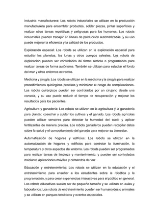Industria manufacturera: Los robots industriales se utilizan en la producción
manufacturera para ensamblar productos, soldar piezas, pintar superficies y
realizar otras tareas repetitivas y peligrosas para los humanos. Los robots
industriales pueden trabajar en líneas de producción automatizadas, y su uso
puede mejorar la eficiencia y la calidad de los productos.
Exploración espacial: Los robots se utilizan en la exploración espacial para
estudiar los planetas, las lunas y otros cuerpos celestes. Los robots de
exploración pueden ser controlados de forma remota o programados para
realizar tareas de forma autónoma. También se utilizan para estudiar el fondo
del mar y otros entornos extremos.
Medicina y cirugía: Los robots se utilizan en la medicina y la cirugía para realizar
procedimientos quirúrgicos precisos y minimizar el riesgo de complicaciones.
Los robots quirúrgicos pueden ser controlados por un cirujano desde una
consola, y su uso puede reducir el tiempo de recuperación y mejorar los
resultados para los pacientes.
Agricultura y ganadería: Los robots se utilizan en la agricultura y la ganadería
para plantar, cosechar y cuidar los cultivos y el ganado. Los robots agrícolas
pueden utilizar sensores para detectar la humedad del suelo y aplicar
fertilizantes de manera precisa. Los robots ganaderos pueden recopilar datos
sobre la salud y el comportamiento del ganado para mejorar su bienestar.
Automatización de hogares y edificios: Los robots se utilizan en la
automatización de hogares y edificios para controlar la iluminación, la
temperatura y otros aspectos del entorno. Los robots pueden ser programados
para realizar tareas de limpieza y mantenimiento, y pueden ser controlados
mediante aplicaciones móviles y comandos de voz.
Educación y entretenimiento: Los robots se utilizan en la educación y el
entretenimiento para enseñar a los estudiantes sobre la robótica y la
programación, y para crear experiencias interactivas para el público en general.
Los robots educativos suelen ser de pequeño tamaño y se utilizan en aulas y
laboratorios. Los robots de entretenimiento pueden ser humanoides o animales
y se utilizan en parques temáticos y eventos especiales.
 