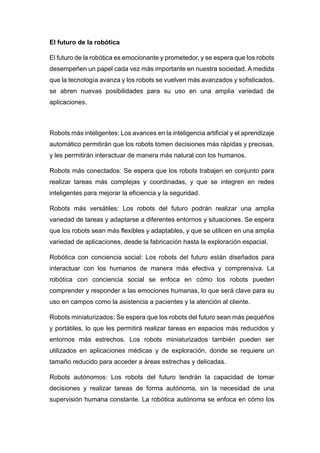 El futuro de la robótica
El futuro de la robótica es emocionante y prometedor, y se espera que los robots
desempeñen un papel cada vez más importante en nuestra sociedad. A medida
que la tecnología avanza y los robots se vuelven más avanzados y sofisticados,
se abren nuevas posibilidades para su uso en una amplia variedad de
aplicaciones.
Robots más inteligentes: Los avances en la inteligencia artificial y el aprendizaje
automático permitirán que los robots tomen decisiones más rápidas y precisas,
y les permitirán interactuar de manera más natural con los humanos.
Robots más conectados: Se espera que los robots trabajen en conjunto para
realizar tareas más complejas y coordinadas, y que se integren en redes
inteligentes para mejorar la eficiencia y la seguridad.
Robots más versátiles: Los robots del futuro podrán realizar una amplia
variedad de tareas y adaptarse a diferentes entornos y situaciones. Se espera
que los robots sean más flexibles y adaptables, y que se utilicen en una amplia
variedad de aplicaciones, desde la fabricación hasta la exploración espacial.
Robótica con conciencia social: Los robots del futuro están diseñados para
interactuar con los humanos de manera más efectiva y comprensiva. La
robótica con conciencia social se enfoca en cómo los robots pueden
comprender y responder a las emociones humanas, lo que será clave para su
uso en campos como la asistencia a pacientes y la atención al cliente.
Robots miniaturizados: Se espera que los robots del futuro sean más pequeños
y portátiles, lo que les permitirá realizar tareas en espacios más reducidos y
entornos más estrechos. Los robots miniaturizados también pueden ser
utilizados en aplicaciones médicas y de exploración, donde se requiere un
tamaño reducido para acceder a áreas estrechas y delicadas.
Robots autónomos: Los robots del futuro tendrán la capacidad de tomar
decisiones y realizar tareas de forma autónoma, sin la necesidad de una
supervisión humana constante. La robótica autónoma se enfoca en cómo los
 