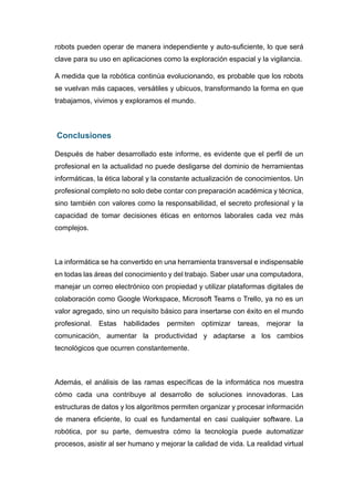 robots pueden operar de manera independiente y auto-suficiente, lo que será
clave para su uso en aplicaciones como la exploración espacial y la vigilancia.
A medida que la robótica continúa evolucionando, es probable que los robots
se vuelvan más capaces, versátiles y ubicuos, transformando la forma en que
trabajamos, vivimos y exploramos el mundo.
Conclusiones
Después de haber desarrollado este informe, es evidente que el perfil de un
profesional en la actualidad no puede desligarse del dominio de herramientas
informáticas, la ética laboral y la constante actualización de conocimientos. Un
profesional completo no solo debe contar con preparación académica y técnica,
sino también con valores como la responsabilidad, el secreto profesional y la
capacidad de tomar decisiones éticas en entornos laborales cada vez más
complejos.
La informática se ha convertido en una herramienta transversal e indispensable
en todas las áreas del conocimiento y del trabajo. Saber usar una computadora,
manejar un correo electrónico con propiedad y utilizar plataformas digitales de
colaboración como Google Workspace, Microsoft Teams o Trello, ya no es un
valor agregado, sino un requisito básico para insertarse con éxito en el mundo
profesional. Estas habilidades permiten optimizar tareas, mejorar la
comunicación, aumentar la productividad y adaptarse a los cambios
tecnológicos que ocurren constantemente.
Además, el análisis de las ramas específicas de la informática nos muestra
cómo cada una contribuye al desarrollo de soluciones innovadoras. Las
estructuras de datos y los algoritmos permiten organizar y procesar información
de manera eficiente, lo cual es fundamental en casi cualquier software. La
robótica, por su parte, demuestra cómo la tecnología puede automatizar
procesos, asistir al ser humano y mejorar la calidad de vida. La realidad virtual
 
