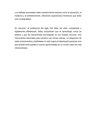 y la realidad aumentada están transformando sectores como la educación, la
medicina y el entretenimiento, ofreciendo experiencias inmersivas que antes
eran inimaginables.
En resumen, el profesional del siglo XXI debe ser ético, competente y
digitalmente alfabetizado. Debe comprender que el aprendizaje nunca se
detiene y que las herramientas tecnológicas no son simples recursos, sino
instrumentos esenciales para construir una carrera exitosa. La integración de
estos conocimientos y habilidades no solo mejora el desempeño personal, sino
que también abre puertas a nuevas oportunidades en un mundo cada vez más
interconectado.
 