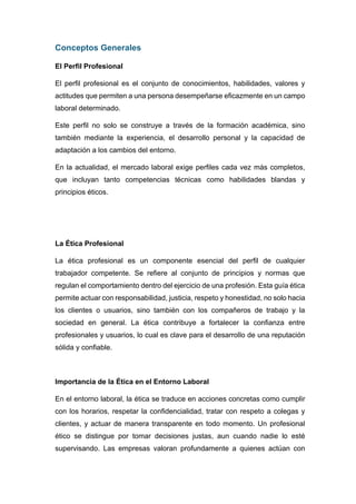 Conceptos Generales
El Perfil Profesional
El perfil profesional es el conjunto de conocimientos, habilidades, valores y
actitudes que permiten a una persona desempeñarse eficazmente en un campo
laboral determinado.
Este perfil no solo se construye a través de la formación académica, sino
también mediante la experiencia, el desarrollo personal y la capacidad de
adaptación a los cambios del entorno.
En la actualidad, el mercado laboral exige perfiles cada vez más completos,
que incluyan tanto competencias técnicas como habilidades blandas y
principios éticos.
La Ética Profesional
La ética profesional es un componente esencial del perfil de cualquier
trabajador competente. Se refiere al conjunto de principios y normas que
regulan el comportamiento dentro del ejercicio de una profesión. Esta guía ética
permite actuar con responsabilidad, justicia, respeto y honestidad, no solo hacia
los clientes o usuarios, sino también con los compañeros de trabajo y la
sociedad en general. La ética contribuye a fortalecer la confianza entre
profesionales y usuarios, lo cual es clave para el desarrollo de una reputación
sólida y confiable.
Importancia de la Ética en el Entorno Laboral
En el entorno laboral, la ética se traduce en acciones concretas como cumplir
con los horarios, respetar la confidencialidad, tratar con respeto a colegas y
clientes, y actuar de manera transparente en todo momento. Un profesional
ético se distingue por tomar decisiones justas, aun cuando nadie lo esté
supervisando. Las empresas valoran profundamente a quienes actúan con
 