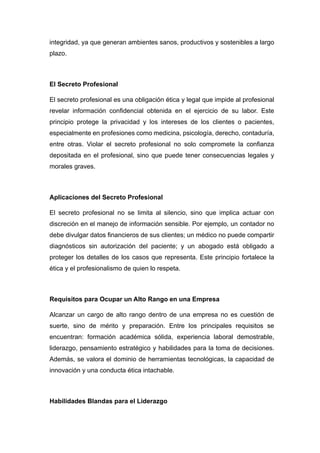 integridad, ya que generan ambientes sanos, productivos y sostenibles a largo
plazo.
El Secreto Profesional
El secreto profesional es una obligación ética y legal que impide al profesional
revelar información confidencial obtenida en el ejercicio de su labor. Este
principio protege la privacidad y los intereses de los clientes o pacientes,
especialmente en profesiones como medicina, psicología, derecho, contaduría,
entre otras. Violar el secreto profesional no solo compromete la confianza
depositada en el profesional, sino que puede tener consecuencias legales y
morales graves.
Aplicaciones del Secreto Profesional
El secreto profesional no se limita al silencio, sino que implica actuar con
discreción en el manejo de información sensible. Por ejemplo, un contador no
debe divulgar datos financieros de sus clientes; un médico no puede compartir
diagnósticos sin autorización del paciente; y un abogado está obligado a
proteger los detalles de los casos que representa. Este principio fortalece la
ética y el profesionalismo de quien lo respeta.
Requisitos para Ocupar un Alto Rango en una Empresa
Alcanzar un cargo de alto rango dentro de una empresa no es cuestión de
suerte, sino de mérito y preparación. Entre los principales requisitos se
encuentran: formación académica sólida, experiencia laboral demostrable,
liderazgo, pensamiento estratégico y habilidades para la toma de decisiones.
Además, se valora el dominio de herramientas tecnológicas, la capacidad de
innovación y una conducta ética intachable.
Habilidades Blandas para el Liderazgo
 