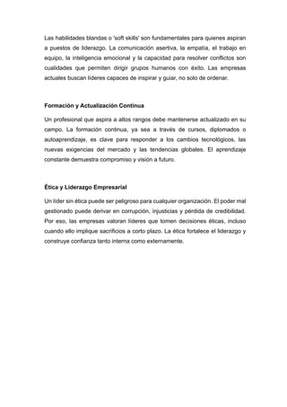 Las habilidades blandas o 'soft skills' son fundamentales para quienes aspiran
a puestos de liderazgo. La comunicación asertiva, la empatía, el trabajo en
equipo, la inteligencia emocional y la capacidad para resolver conflictos son
cualidades que permiten dirigir grupos humanos con éxito. Las empresas
actuales buscan líderes capaces de inspirar y guiar, no solo de ordenar.
Formación y Actualización Continua
Un profesional que aspira a altos rangos debe mantenerse actualizado en su
campo. La formación continua, ya sea a través de cursos, diplomados o
autoaprendizaje, es clave para responder a los cambios tecnológicos, las
nuevas exigencias del mercado y las tendencias globales. El aprendizaje
constante demuestra compromiso y visión a futuro.
Ética y Liderazgo Empresarial
Un líder sin ética puede ser peligroso para cualquier organización. El poder mal
gestionado puede derivar en corrupción, injusticias y pérdida de credibilidad.
Por eso, las empresas valoran líderes que tomen decisiones éticas, incluso
cuando ello implique sacrificios a corto plazo. La ética fortalece el liderazgo y
construye confianza tanto interna como externamente.
 