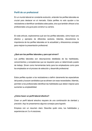 Perfil de un profesional
En un mundo laboral en constante evolución, entender los perfiles laborales es
crucial para destacar en el mercado. Estos perfiles no solo ayudan a los
reclutadores a identificar candidatos adecuados, sino que también ofrecen a los
profesionales una guía para construir su carrera.
En este artículo, exploraremos qué son los perfiles laborales, cómo hacer uno
efectivo y ejemplos de diferentes sectores. Además, discutiremos la
importancia de los perfiles laborales en la actualidad y ofreceremos consejos
para mejorar la presentación profesional.
¿Qué son los perfiles laborales y para qué sirven?
Los perfiles laborales son descripciones detalladas de las habilidades,
conocimientos y competencias que se requieren para un determinado puesto
de trabajo. Sirven como herramientas tanto para los empleadores como para
los empleados en el proceso de selección y desarrollo profesional.
Estos perfiles ayudan a los reclutadores a definir claramente las expectativas
del puesto y buscan candidatos que se alineen con esas necesidades. Además,
permiten a los profesionales identificar las habilidades que deben mejorar para
aumentar su empleabilidad.
¿Cómo hacer un perfil laboral efectivo?
Crear un perfil laboral atractivo requiere de una combinación de claridad y
precisión. Aquí te presentamos algunos consejos para lograrlo:
Empieza con un resumen claro: Describe quién eres, tus habilidades y
experiencias en 3 a 4 oraciones.
 