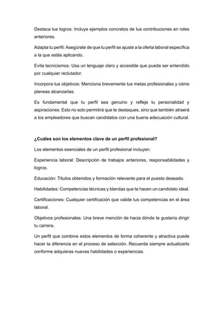 Destaca tus logros: Incluye ejemplos concretos de tus contribuciones en roles
anteriores.
Adapta tu perfil: Asegúrate de que tu perfil se ajuste a la oferta laboral específica
a la que estás aplicando.
Evita tecnicismos: Usa un lenguaje claro y accesible que pueda ser entendido
por cualquier reclutador.
Incorpora tus objetivos: Menciona brevemente tus metas profesionales y cómo
planeas alcanzarlas.
Es fundamental que tu perfil sea genuino y refleje tu personalidad y
aspiraciones. Esto no solo permitirá que te destaques, sino que también atraerá
a los empleadores que buscan candidatos con una buena adecuación cultural.
¿Cuáles son los elementos clave de un perfil profesional?
Los elementos esenciales de un perfil profesional incluyen:
Experiencia laboral: Descripción de trabajos anteriores, responsabilidades y
logros.
Educación: Títulos obtenidos y formación relevante para el puesto deseado.
Habilidades: Competencias técnicas y blandas que te hacen un candidato ideal.
Certificaciones: Cualquier certificación que valide tus competencias en el área
laboral.
Objetivos profesionales: Una breve mención de hacia dónde te gustaría dirigir
tu carrera.
Un perfil que combine estos elementos de forma coherente y atractiva puede
hacer la diferencia en el proceso de selección. Recuerda siempre actualizarlo
conforme adquieras nuevas habilidades o experiencias.
 