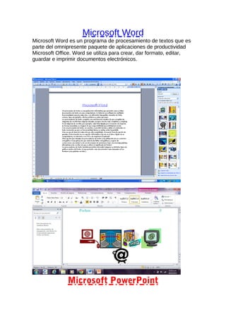 Microsoft Word
Microsoft Word es un programa de procesamiento de textos que es
parte del omnipresente paquete de aplicaciones de productividad
Microsoft Office. Word se utiliza para crear, dar formato, editar,
guardar e imprimir documentos electrónicos.

Microsoft PowerPoint

 