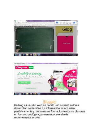 Blogger
Un blog es un sitio Web en donde uno o varios autores
desarrollan contenidos. La información se actualiza
periódicamente y, de la misma forma, los textos se plasman
en forma cronológica; primero aparece el más
recientemente escrita.

 