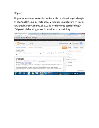 Blogger:
Blogger es un servicio creado por PyraLabs, y adquirido por Google
en el año 2003, que permite crear y publicar una bitácora en línea.
Para publicar contenidos, el usuario no tiene que escribir ningún
código o instalar programas de servidor o de scripting.

 
