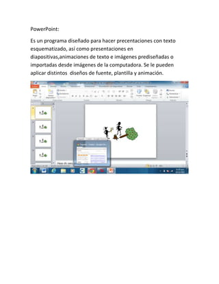 PowerPoint:
Es un programa diseñado para hacer precentaciones con texto
esquematizado, así como presentaciones en
diapositivas,animaciones de texto e imágenes prediseñadas o
importadas desde imágenes de la computadora. Se le pueden
aplicar distintos diseños de fuente, plantilla y animación.

 