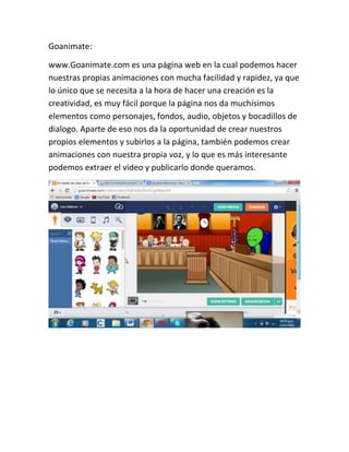 Goanimate:
www.Goanimate.com es una página web en la cual podemos hacer
nuestras propias animaciones con mucha facilidad y rapidez, ya que
lo único que se necesita a la hora de hacer una creación es la
creatividad, es muy fácil porque la página nos da muchísimos
elementos como personajes, fondos, audio, objetos y bocadillos de
dialogo. Aparte de eso nos da la oportunidad de crear nuestros
propios elementos y subirlos a la página, también podemos crear
animaciones con nuestra propia voz, y lo que es más interesante
podemos extraer el video y publicarlo donde queramos.

 