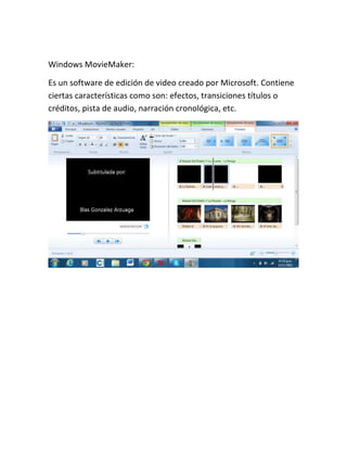 Windows MovieMaker:
Es un software de edición de video creado por Microsoft. Contiene
ciertas características como son: efectos, transiciones títulos o
créditos, pista de audio, narración cronológica, etc.

 