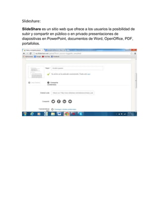 Slideshare:
SlideShare es un sitio web que ofrece a los usuarios la posibilidad de
subir y compartir en público o en privado presentaciones de
diapositivas en PowerPoint, documentos de Word, OpenOffice, PDF,
portafolios.

 