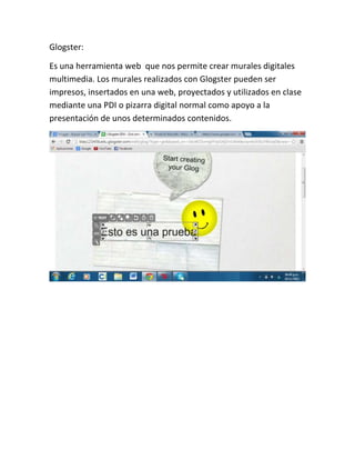 Glogster:
Es una herramienta web que nos permite crear murales digitales
multimedia. Los murales realizados con Glogster pueden ser
impresos, insertados en una web, proyectados y utilizados en clase
mediante una PDI o pizarra digital normal como apoyo a la
presentación de unos determinados contenidos.

 
