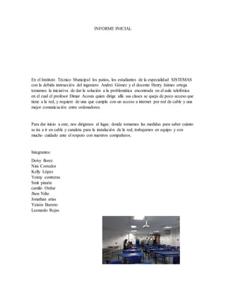INFORME INICIAL
En el Instituto Técnico Municipal los patios, los estudiantes de la especialidad SISTEMAS
con la debida instrucción del ingeniero Andrei Gómez y el docente Henry Jaimes ortega
tomamos la iniciativa de dar la solución a la problemática encontrada en el aula telefónica
en el cual el profesor Dimar Acosta quien dirige allá sus clases se queja de poco acceso que
tiene a la red, y requiere de una que cumpla con un acceso a internet por red de cable y una
mejor comunicación entre ordenadores.
Para dar inicio a este, nos dirigimos al lugar, donde tomamos las medidas para saber cuánto
se ira a ir en cable y canaleta para la instalación de la red, trabajamos en equipo y con
mucho cuidado ante el respeto con nuestros compañeros.
Integrantes:
Deivy florez
Nini Corredor
Kelly López
Yeimy contreras
Smit pinzón
camilo Orduz
Jhon Niño
Jonathan arias
Yeisón Barreto
Leonardo Rojas