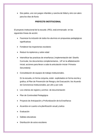 • Dos patios, uno con juegos infantiles y cancha de fútbol y otro con alero
para los días de lluvia
PROYECTO INSTITUCIONAL
El proyecto institucional de la escuela (PEI), está enmarcado en las
siguientes líneas de acción:
• Favorecer la inclusión de todos los alumnos en propuestas pedagógicas
significativas
• Fortalecer las trayectorias escolares
• Reducir la repitencia y sobre edad
• Intensificar las practicas de enseñanza ( implementación del Diseño
Curricular, los documentos complementarios , UP en la alfabetización
inicial, acciones para llevar a cabo la articulación Inicial- Primaria-
Secundaria)
• Consolidación de equipos de trabajo institucionales.
En la escuela, en forma conjunta, están explicitados en forma escrita y
grafica, el Plan de Prevención de Riesgo y de Evacuación, los Acuerdo
de Convivencia Institucionales, por año y por ciclo
• Los criterios de registro y archivo de documentación
• Plan de Continuidad Pedagógica
• Proyecto de Anticipación y Profundización de la Enseñanza
• Acuerdos en cuanto a la planificación anual y áulica
• Evaluación
• Salidas educativas
• Distribución de actos escolares
 