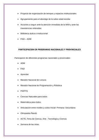 • Proyecto de organización de tiempos y espacios institucionales
• Agrupamiento para el abordaje de la sobre edad escolar
• Acciones a seguir ante la atención inmediata de la NNA y ante las
inasistencias reiteradas
• Biblioteca áulica e institucional
• PAD – ADM
PARTICIPACION EN PROGRAMAS NACIONALES Y PROVINCIALES
Participaron de diferentes programas nacionales y provinciales:
• ADM
• PAD
• Aprender
• Maratón Nacional de Lectura
• Maratón Nacional de Programación y Robótica
• PNFP/S
• Ciencias Naturales para todos
• Matemática para todos
• Articulación entre niveles y ciclos Inicial- Primaria- Secundaria
• Olimpiadas Ñandú
• ACTE, Feria de Ciencia, Arte , Tecnología y Ciencia
• Semana de las Artes
 