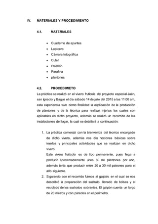 IV. MATERIALES Y PROCEDIMIENTO
4.1. MATERIALES
 Cuaderno de apuntes
 Lapicero
 Cámara fotográfica
 Cuter
 Plástico
 Parafina
 plantones
4.2. PROCEDIMIETO
La práctica se realizó en el vivero frutícola del proyecto especial Jaén,
san Ignacio y Bagua el día sábado 14 de julio del 2018 a las 11:00 am,
esta experiencia tuvo como finalidad la explicación de la producción
de plantones y de la técnica para realizar injertos los cuales son
aplicables en dicho proyecto, además se realizó un recorrido de las
instalaciones del lugar, la cual se detallará a continuación:
1. La práctica comenzó con la bienvenida del técnico encargado
de dicho vivero, además nos dio nociones básicas sobre
injertos y principales actividades que se realizan en dicho
vivero.
Este vivero frutícola es de tipo permanente, pues llega a
producir aproximadamente unos 60 mil plantones por año,
además tenía que producir entre 20 a 30 mil patrones para el
año siguiente.
2. Siguiendo con el recorrido fuimos al galpón, en el cual se nos
describió la preparación del sustrato, llenado de bolsas y el
reciclado de los sustratos sobrantes. El galpón cuenta un largo
de 20 metros y con paredes en el perímetro.
 