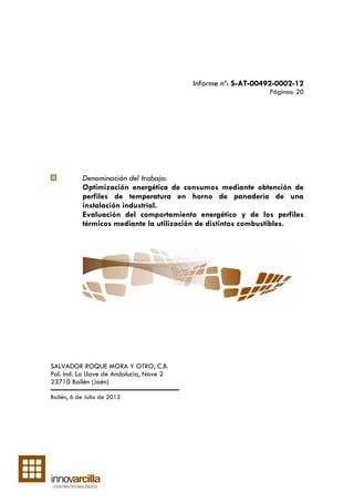 Informe nº: S-AT-00492-0002-12
                                                              Páginas: 20




           Denominación del trabajo:
           Optimización energética de consumos mediante obtención de
           perfiles de temperatura en horno de panadería de una
           instalación industrial.
           Evaluación del comportamiento energético y de los perfiles
           térmicos mediante la utilización de distintos combustibles.




SALVADOR ROQUE MORA Y OTRO, C.B.
Pol. Ind. La Llave de Andalucía, Nave 2
23710 Bailén (Jaén)

Bailén, 6 de Julio de 2012
 